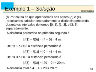 10
10
Exemplo 1 – Solução
(f) Por causa do que aprendemos nas partes (d) e (e),
precisamos calcular separadamente a distância percorrida
durante os intervalos de tempo [0, 1], [1, 3], e [3, 5]
separadamente.
A distância percorrida no primeiro segundo é
|f(1) – f(0)| = |4 – 0| = 4 m.
De t = 1 a t = 3 a distância percorrida é
|f(3) – f(1)| = |0 – 4| = 4 m.
De t = 3 a t = 5 a distância percorrida é
|f(5) – f(3)| = |20 – 0| = 20 m.
A distância total é 4 + 4 + 20 = 28 m.
continuação
 