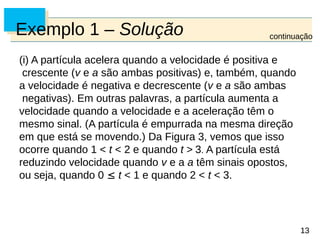 13
13
Exemplo 1 – Solução
(i) A partícula acelera quando a velocidade é positiva e
crescente (v e a são ambas positivas) e, também, quando
a velocidade é negativa e decrescente (v e a são ambas
negativas). Em outras palavras, a partícula aumenta a
velocidade quando a velocidade e a aceleração têm o
mesmo sinal. (A partícula é empurrada na mesma direção
em que está se movendo.) Da Figura 3, vemos que isso
ocorre quando 1 < t < 2 e quando t > 3. A partícula está
reduzindo velocidade quando v e a a têm sinais opostos,
ou seja, quando 0  t < 1 e quando 2 < t < 3.
continuação
 