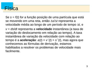 3
3
Física
Se s = f(t) for a função posição de uma partícula que está
se movendo em uma reta, então s/t representa a
velocidade média ao longo de um período de tempo t, e
v = ds/dt representa a velocidade instantânea (a taxa de
variação do deslocamento em relação ao tempo). A taxa
instantânea de variação da velocidade com relação ao
tempo é a aceleração: a(t) = v(t) = s(t), mas agora que
conhecemos as fórmulas de derivação, estamos
habilitados a resolver os problemas de velocidade mais
facilmente.
 