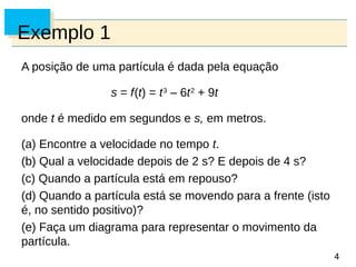 4
4
Exemplo 1
A posição de uma partícula é dada pela equação
s = f(t) = t3
– 6t2
+ 9t
onde t é medido em segundos e s, em metros.
(a) Encontre a velocidade no tempo t.
(b) Qual a velocidade depois de 2 s? E depois de 4 s?
(c) Quando a partícula está em repouso?
(d) Quando a partícula está se movendo para a frente (isto
é, no sentido positivo)?
(e) Faça um diagrama para representar o movimento da
partícula.
 