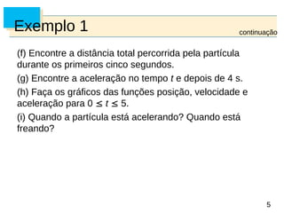 5
5
Exemplo 1
(f) Encontre a distância total percorrida pela partícula
durante os primeiros cinco segundos.
(g) Encontre a aceleração no tempo t e depois de 4 s.
(h) Faça os gráficos das funções posição, velocidade e
aceleração para 0  t  5.
(i) Quando a partícula está acelerando? Quando está
freando?
continuação
 