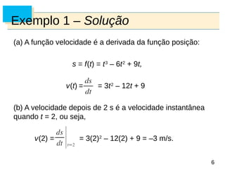 6
6
Exemplo 1 – Solução
(a) A função velocidade é a derivada da função posição:
s = f(t) = t3
– 6t2
+ 9t,
v(t) = = 3t2
– 12t + 9
(b) A velocidade depois de 2 s é a velocidade instantânea
quando t = 2, ou seja,
v(2) = = 3(2)2
– 12(2) + 9 = –3 m/s.
 