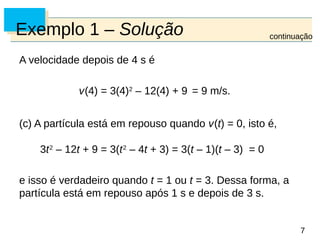 7
7
Exemplo 1 – Solução
A velocidade depois de 4 s é
v(4) = 3(4)2
– 12(4) + 9 = 9 m/s.
(c) A partícula está em repouso quando v(t) = 0, isto é,
3t2
– 12t + 9 = 3(t2
– 4t + 3) = 3(t – 1)(t – 3) = 0
e isso é verdadeiro quando t = 1 ou t = 3. Dessa forma, a
partícula está em repouso após 1 s e depois de 3 s.
continuação
 