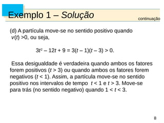 8
8
Exemplo 1 – Solução
(d) A partícula move-se no sentido positivo quando
v(t) >0, ou seja,
3t2
– 12t + 9 = 3(t – 1)(t – 3) > 0.
Essa desigualdade é verdadeira quando ambos os fatores
forem positivos (t > 3) ou quando ambos os fatores forem
negativos (t < 1). Assim, a partícula move-se no sentido
positivo nos intervalos de tempo t < 1 e t > 3. Move-se
para trás (no sentido negativo) quando 1 < t < 3.
continuação
 