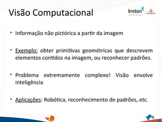 Visão Computacional

Informação não pictórica a partr da imagem

Exemplo: obter primitvas geométricas que descrevem
elementos contdos na imagem, ou reconhecer padrões.

Problema extremamente complexo! Visão envolve
inteligência

Aplicações: Robótca, reconhecimento de padrões, etc.
 