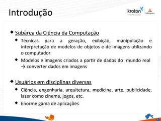 Introdução
2
 Subárea da Ciência da Computação
 Técnicas para a geração, exibição, manipulação e
interpretação de modelos de objetos e de imagens utlizando
o computador
 Modelos e imagens criados a partr de dados do mundo real
→ converter dados em imagens
 Usuários em disciplinas diversas
 Ciência, engenharia, arquitetura, medicina, arte, publicidade,
lazer como cinema, jogos, etc.
 Enorme gama de aplicações
 