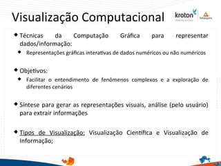 Visualização Computacional
 Técnicas da Computação Gráfca para representar
dados/informação:
 Representações gráfcas interatvas de dados numéricos ou não numéricos
 Objetvos:
 Facilitar o entendimento de fenômenos complexos e a exploração de
diferentes cenários
 Síntese para gerar as representações visuais, análise (pelo usuário)
para extrair informações
 Tipos de Visualização: Visualização Cientfca e Visualização de
Informação;
 