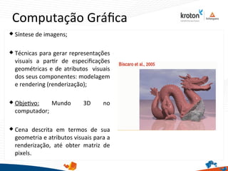 Computação Gráfca
23
 Síntese de imagens;
 Técnicas para gerar representações
visuais a partr de especifcações
geométricas e de atributos visuais
dos seus componentes: modelagem
e rendering (renderização);
 Objetvo: Mundo 3D no
computador;
 Cena descrita em termos de sua
geometria e atributos visuais para a
renderização, até obter matriz de
pixels.
 