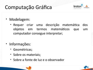 Computação Gráfca

Modelagem:

Requer criar uma descrição matemátca dos
objetos em termos matemátcos que um
computador consegue interpretar;

Informações:

Geométricas;

Sobre os materiais;

Sobre a fonte de luz e o observador
 
