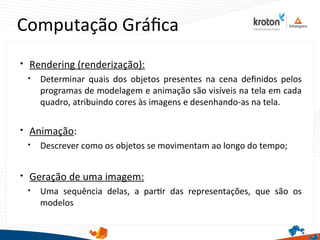 Computação Gráfca

Rendering (renderização):

Determinar quais dos objetos presentes na cena defnidos pelos
programas de modelagem e animação são visíveis na tela em cada
quadro, atribuindo cores às imagens e desenhando-as na tela.

Animação:

Descrever como os objetos se movimentam ao longo do tempo;

Geração de uma imagem:

Uma sequência delas, a partr das representações, que são os
modelos
 