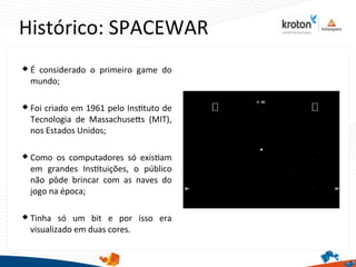 Histórico: SPACEWAR
 É considerado o primeiro game do
mundo;
 Foi criado em 1961 pelo Insttuto de
Tecnologia de Massachusets (MIT),
nos Estados Unidos;
 Como os computadores só existam
em grandes Insttuições, o público
não pôde brincar com as naves do
jogo na época;
 Tinha só um bit e por isso era
visualizado em duas cores.
 