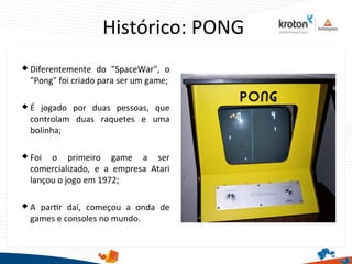 Histórico: PONG
 Diferentemente do "SpaceWar", o
"Pong" foi criado para ser um game;
 É jogado por duas pessoas, que
controlam duas raquetes e uma
bolinha;
 Foi o primeiro game a ser
comercializado, e a empresa Atari
lançou o jogo em 1972;
 A partr daí, começou a onda de
games e consoles no mundo.
 