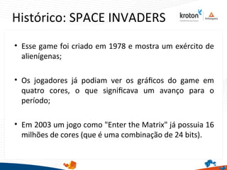 Histórico: SPACE INVADERS
• Esse game foi criado em 1978 e mostra um exército de
alienígenas;
• Os jogadores já podiam ver os gráfcos do game em
quatro cores, o que signifcava um avanço para o
período;
• Em 2003 um jogo como "Enter the Matrix" já possuia 16
milhões de cores (que é uma combinação de 24 bits).
 