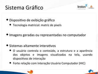 Sistema Gráfco
 Dispositvo de exibição gráfco
 Tecnologia matricial: matriz de pixels
 Imagens geradas ou representadas no computador
 Sistemas altamente interatvos
 O usuário controla o conteúdo, a estrutura e a aparência
dos objetos e imagens visualizadas na tela, usando
dispositvos de interação
 Forte relação com Interação Usuário Computador (HIC)
 