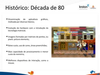 Histórico: Década de 80
 Disseminação de aplicatvos gráfcos,
motvada por diversos fatores;
 Evolução do hardware com a introdução da
tecnologia matricial;
 Imagens formadas por matrizes de pontos, ou
pixels: picture elements;
 Baixo custo, uso de cores, áreas preenchidas;
 Mais capacidade de processamento e menor
custo da memória;
 Melhores dispositvos de interação, como o
mouse.
 