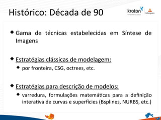 Histórico: Década de 90
 Gama de técnicas estabelecidas em Síntese de
Imagens
 Estratégias clássicas de modelagem:
 por fronteira, CSG, octrees, etc.
 Estratégias para descrição de modelos:
 varredura, formulações matemátcas para a defnição
interatva de curvas e superfcies (Bsplines, NURBS, etc.)
 