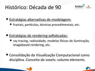 Histórico: Década de 90
 Estratégias alternatvas de modelagem:
 fractais, partculas, técnicas procedimentais, etc.
 Estratégias de rendering sofstcadas:
 ray tracing, radiosidade, modelos fsicos de iluminação,
imagebased rendering, etc.
 Consolidação da Visualização Computacional como
disciplina. Conceito de voxels: volume elements.
 