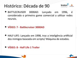 Histórico: Década de 90
 BATTLECRUISER 3000AD: Lançado em 1996, é
considerado o primeiro game comercial a utlizar redes
neurais.
 VÍDEO: 7 - Batlecruiser 3000AD
 HALF-LIFE: Lançado em 1998, traz a inteligência artfcial
dos inimigos baseada em scripts/ Máquina de estados.
 VÍDEO: 8 - Half Life 1 Trailer
 