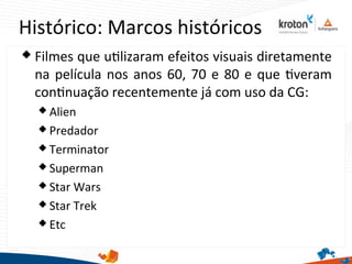 Histórico: Marcos históricos
 Filmes que utlizaram efeitos visuais diretamente
na película nos anos 60, 70 e 80 e que tveram
contnuação recentemente já com uso da CG:
 Alien
 Predador
 Terminator
 Superman
 Star Wars
 Star Trek
 Etc
 