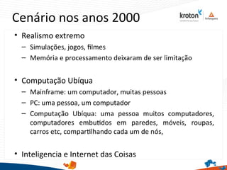 Cenário nos anos 2000
• Realismo extremo
– Simulações, jogos, flmes
– Memória e processamento deixaram de ser limitação
• Computação Ubíqua
– Mainframe: um computador, muitas pessoas
– PC: uma pessoa, um computador
– Computação Ubíqua: uma pessoa muitos computadores,
computadores embutdos em paredes, móveis, roupas,
carros etc, compartlhando cada um de nós,
• Inteligencia e Internet das Coisas
 