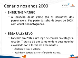 Cenário nos anos 2000

ENTER THE MATRIX

A inovação desse game são as narratvas dos
personagens. Faz parte da safra de jogos de 2003,
com visual cinematográfco.

SEGA RALLY REVO

Lançado em 2007 é um jogo de corrida da categoria
Arcade. Trata-se de um game onde o desempenho
é avaliado sob a forma de 2 elementos:

Acelerar e virar o volante.

Realidade: textura da Terra/areia da estrada.
 