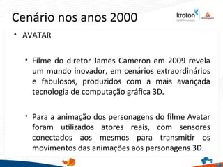 Cenário nos anos 2000

AVATAR

Filme do diretor James Cameron em 2009 revela
um mundo inovador, em cenários extraordinários
e fabulosos, produzidos com a mais avançada
tecnologia de computação gráfca 3D.

Para a animação dos personagens do flme Avatar
foram utlizados atores reais, com sensores
conectados aos mesmos para transmitr os
movimentos das animações aos personagens 3D.
 