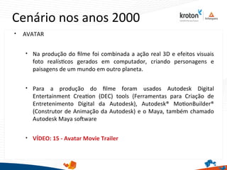 Cenário nos anos 2000

AVATAR

Na produção do flme foi combinada a ação real 3D e efeitos visuais
foto realístcos gerados em computador, criando personagens e
paisagens de um mundo em outro planeta.

Para a produção do flme foram usados Autodesk Digital
Entertainment Creaton (DEC) tools (Ferramentas para Criação de
Entretenimento Digital da Autodesk), Autodesk® MotonBuilder®
(Construtor de Animação da Autodesk) e o Maya, também chamado
Autodesk Maya sofware

VÍDEO: 15 - Avatar Movie Trailer
 
