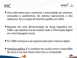 IHC
 Uma alternatva para contornar a necessidade de conhecer
comandos e parâmetros, do sistema operacional, e dos
sofwares, foi a criação da interface gráfca em 1970.
 Baseada em uma demonstração de Doug Engelbart em,
1968, cujo objetvo era de traduzir toda a informação digital
em uma linguagem visual.
 Em 1984 começou a ser popularizada pela empresa Apple.
 Interface gráfca: É o condutor do usuário entre a imensidão
de zeros e uns que existe entre ele e o computado
 