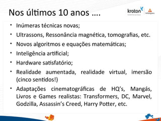 Nos últmos 10 anos ….

Inúmeras técnicas novas;

Ultrassons, Ressonância magnétca, tomografas, etc.

Novos algoritmos e equações matemátcas;

Inteligência artfcial;

Hardware satsfatório;

Realidade aumentada, realidade virtual, imersão
(cinco sentdos!)

Adaptações cinematográfcas de HQ’s, Mangás,
Livros e Games realistas: Transformers, DC, Marvel,
Godzilla, Assassin’s Creed, Harry Poter, etc.
 
