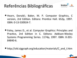 Referências Bibliográfcas
63
 Hearn, Donald.; Baker, M. P. Computer Graphics, C
version, 2rd Editon. Editora: Prentce Hall. 652p, 1997.
ISBN: 0-13-530924-7.
 Foley, James D., et al. Computer Graphics: Principles and
Practce, 2rd Editon in C. Editora: Addison-Wesley
Systems Programming Series. 1174p, 1997. ISBN: 0-201-
84840-6.
 htp://old.siggraph.org/educaton/materials/CaandaI.htm
 