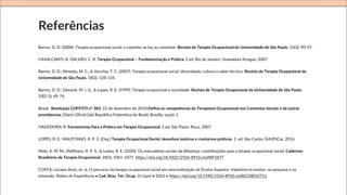Referências
Barros, D. D. (2004). Terapia ocupacional social: o caminho se faz ao caminhar. Revista de Terapia Ocupacional da Universidade de São Paulo, 15(3), 90-97.
CAVALCANTI, A; GALVÃO, C. R. Terapia Ocupacional – Fundamentação e Prática. 1.ed. Rio de Janeiro: Guanabara Koogan, 2007.
Barros, D. D., Almeida, M. C., & Vecchia, T. C. (2007). Terapia ocupacional social: diversidade, cultura e saber técnico. Revista de Terapia Ocupacional da
Universidade de São Paulo, 18(3), 128-134.
Barros, D. D., Ghirardi, M. I. G., & Lopes, R. E. (1999). Terapia ocupacional e sociedade. Revista de Terapia Ocupacional da Universidade de São Paulo,
10(2-3), 69-74.
Brasil. Resolução COFFITO n° 383, 22 de dezembro de 2010.Define as competências do Terapeuta Ocupacional nos Contextos Sociais e dá outras
providencias. Diário Oficial [da] República Federativa do Brasil, Brasília, seção 1.
HAGEDORN, R. Ferramentas Para a Prática em Terapia Ocupacional. 1.ed. São Paulo: Roca, 2007
LOPES, R. E.; MALFITANO, A. P. S. (Org.) Terapia Ocupacional Social: desenhos teóricos e contornos práticos. 1. ed. São Carlos: EdUFSCar, 2016.
Melo, K. M. M., Malfitano, A. P. S., & Lopes, R. E. (2020). Os marcadores sociais da diferença: contribuições para a terapia ocupacional social. Cadernos
Brasileiros de Terapia Ocupacional. 28(3), 1061-1071. https://doi.org/10.4322/2526-8910.ctoARF1877
COSTA, Luciana Assis, et. al. O percurso da terapia ocupacional social em uma instituição de Ensino Superior: trajetória no ensino, na pesquisa e na
extensão. Relato de Experiência • Cad. Bras. Ter. Ocup. 31 (spe) • 2023 • https://doi.org/10.1590/2526-8910.ctoRE258033711
 