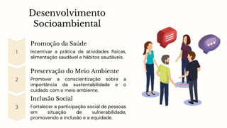 Desenvolvimento
Socioambiental
Promoção da Saúde
Incentivar a prática de atividades físicas,
alimentação saudável e hábitos saudáveis.
Preservação do Meio Ambiente
Promover a conscientização sobre a
importância da sustentabilidade e o
cuidado com o meio ambiente.
Inclusão Social
Fortalecer a participação social de pessoas
em situação de vulnerabilidade,
promovendo a inclusão e a equidade.
 