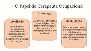 O Papel do Terapeuta Ocupacional
Avaliação
Identificar as
necessidades,
capacidades e
dificuldades dos
usuários no
desempenho de suas
ocupações.
Intervenção
Desenvolver atividades
e estratégias que
promovam a saúde, o
bem-estar e a
participação social dos
usuários.
Reabilitação
Oferecer suporte para
o desenvolvimento de
habilidades e
superação de desafios,
visando a autonomia e
a inclusão.
 