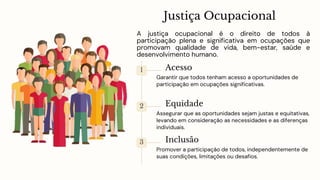 Justiça Ocupacional
A justiça ocupacional é o direito de todos à
participação plena e significativa em ocupações que
promovam qualidade de vida, bem-estar, saúde e
desenvolvimento humano.
1 Acesso
Garantir que todos tenham acesso a oportunidades de
participação em ocupações significativas.
2 Equidade
Assegurar que as oportunidades sejam justas e equitativas,
levando em consideração as necessidades e as diferenças
individuais.
3 Inclusão
Promover a participação de todos, independentemente de
suas condições, limitações ou desafios.
 