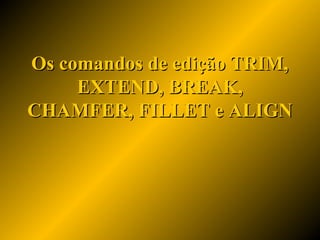 Os comandos de edição TRIM,Os comandos de edição TRIM,
EXTEND, BREAK,EXTEND, BREAK,
CHAMFER, FILLET e ALIGNCHAMFER, FILLET e ALIGN
 