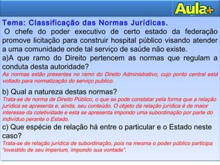 10
10
Tema: Classificação das Normas Jurídicas.
 O chefe do poder executivo de certo estado da federação
promove licitação para construir hospital público visando atender
a uma comunidade onde tal serviço de saúde não existe.
a)A que ramo do Direito pertencem as normas que regulam a
conduta desta autoridade?
As normas estão presentes no ramo do Direito Administrativo, cujo ponto central está
voltado para normatização do serviço publico.
b) Qual a natureza destas normas?
Trata-se de norma de Direito Público, o que se pode constatar pela forma que a relação
jurídica se apresenta e, ainda, seu conteúdo. O objeto da relação jurídica é de maior
interesse da coletividade e esta se apresenta impondo uma subordinação por parte do
indivíduo perante o Estado.
c) Que espécie de relação há entre o particular e o Estado neste
caso?
Trata-se de relação jurídica de subordinação, pois na mesma o poder público participa
“investido de seu imperium, impondo sua vontade”.
Tema: Classificação das Normas Jurídicas.
 O chefe do poder executivo de certo estado da federação
promove licitação para construir hospital público visando atender
a uma comunidade onde tal serviço de saúde não existe.
a)A que ramo do Direito pertencem as normas que regulam a
conduta desta autoridade?
As normas estão presentes no ramo do Direito Administrativo, cujo ponto central está
voltado para normatização do serviço publico.
b) Qual a natureza destas normas?
Trata-se de norma de Direito Público, o que se pode constatar pela forma que a relação
jurídica se apresenta e, ainda, seu conteúdo. O objeto da relação jurídica é de maior
interesse da coletividade e esta se apresenta impondo uma subordinação por parte do
indivíduo perante o Estado.
c) Que espécie de relação há entre o particular e o Estado neste
caso?
Trata-se de relação jurídica de subordinação, pois na mesma o poder público participa
“investido de seu imperium, impondo sua vontade”.
 