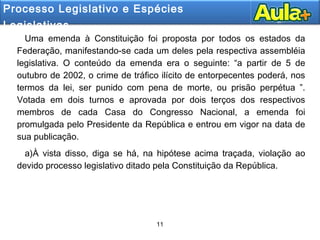 11
11
Uma emenda à Constituição foi proposta por todos os estados da
Federação, manifestando-se cada um deles pela respectiva assembléia
legislativa. O conteúdo da emenda era o seguinte: “a partir de 5 de
outubro de 2002, o crime de tráfico ilícito de entorpecentes poderá, nos
termos da lei, ser punido com pena de morte, ou prisão perpétua ”.
Votada em dois turnos e aprovada por dois terços dos respectivos
membros de cada Casa do Congresso Nacional, a emenda foi
promulgada pelo Presidente da República e entrou em vigor na data de
sua publicação.
a)À vista disso, diga se há, na hipótese acima traçada, violação ao
devido processo legislativo ditado pela Constituição da República.
Processo Legislativo e Espécies
Legislativas.
 