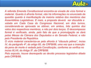 12
12
A referida Emenda Constitucional encontra-se eivada de vício formal e
material. Quanto ã afronta formal, não há informações no enunciado da
questão quanto à manifestação da maioria relativa dos membros das
Assembléias Legislativas. E mais, a proposta deverá ser discutida e
votada em Cada Casa do Congresso Nacional, em dois turnos,
considerando-se aprovada se obtiver, em ambos, três quintos dos
votos dos respectivos membros, e não por dois terços. O descompasso
formal é verificado, ainda, pelo fato de que a promulgação se dará
pelas Mesas da Câmara dos Deputados e do Senado Federal, e não
pelo Presidente da República.
O vício material caracteriza-se pela afronta à “cláusula pétrea”, inciso
IV, do parágrafo 4º, do artigo 60, da CRFB/88, uma vez que a inserção
da pena de morte é vedada pela Constituição, conforme se verifica no
inciso XLVII, do Artigo 5º, da CRFB/88.
Pelo exposto, houve desrespeito ao devido processo legislativo ditado
pela CRFB/88.
 