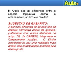 13
b) Quais são as diferenças entre a
espécie legislativa acima, o
ordenamento jurídico e o Direito?
SUGESTÃO DE GABARITO:
A principal diferença se dá pelo fato da
espécie normativa objeto da questão,
juntamente com outras alinhadas no
artigo 59, da CRFB/88, integrarem o
Ordenamento Jurídico. O Direito
caracteriza-se por uma realidade mais
ampla, não caracterizado somente pelo
direito posto.
 