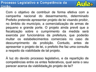 14
14
Com o objetivo de contribuir de forma efetiva com a
campanha nacional do desarmamento, determinado
Prefeito pretende apresentar projeto de lei visando proibir,
no âmbito do município, a comercialização de armas de
pequeno e grande porte. O projeto ainda prevê que a
fiscalização sobre o cumprimento da medida será
exercida por funcionários da prefeitura, que poderão
multar os estabelecimentos comerciais no caso de
descumprimento da proibição. Contudo, antes de
apresentar o projeto de lei, o prefeito lhe faz uma consulta
a respeito da viabilidade de tal projeto.
À luz do devido processo legislativo, e da repartição de
competências entre os entes federativos, qual seria o seu
parecer acerca da viabilidade do projeto de lei?
Processo Legislativo e Competência da
União.
 