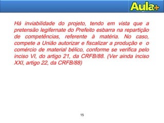 15
15
Há inviabilidade do projeto, tendo em vista que a
pretensão legifernate do Prefeito esbarra na repartição
de competências, referente à matéria. No caso,
compete a União autorizar e fiscalizar a produção e o
comércio de material bélico, conforme se verifica pelo
inciso VI, do artigo 21, da CRFB/88. (Ver ainda inciso
XXI, artigo 22, da CRFB/88)
 