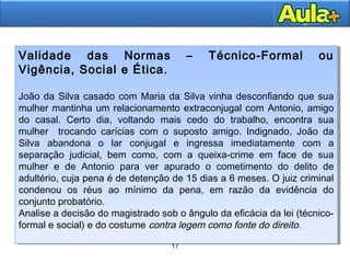 17
17
Validade das Normas – Técnico-Formal ou
Vigência, Social e Ética.
João da Silva casado com Maria da Silva vinha desconfiando que sua
mulher mantinha um relacionamento extraconjugal com Antonio, amigo
do casal. Certo dia, voltando mais cedo do trabalho, encontra sua
mulher trocando carícias com o suposto amigo. Indignado, João da
Silva abandona o lar conjugal e ingressa imediatamente com a
separação judicial, bem como, com a queixa-crime em face de sua
mulher e de Antonio para ver apurado o cometimento do delito de
adultério, cuja pena é de detenção de 15 dias a 6 meses. O juiz criminal
condenou os réus ao mínimo da pena, em razão da evidência do
conjunto probatório.
Analise a decisão do magistrado sob o ângulo da eficácia da lei (técnico-
formal e social) e do costume contra legem como fonte do direito.
Validade das Normas – Técnico-Formal ou
Vigência, Social e Ética.
João da Silva casado com Maria da Silva vinha desconfiando que sua
mulher mantinha um relacionamento extraconjugal com Antonio, amigo
do casal. Certo dia, voltando mais cedo do trabalho, encontra sua
mulher trocando carícias com o suposto amigo. Indignado, João da
Silva abandona o lar conjugal e ingressa imediatamente com a
separação judicial, bem como, com a queixa-crime em face de sua
mulher e de Antonio para ver apurado o cometimento do delito de
adultério, cuja pena é de detenção de 15 dias a 6 meses. O juiz criminal
condenou os réus ao mínimo da pena, em razão da evidência do
conjunto probatório.
Analise a decisão do magistrado sob o ângulo da eficácia da lei (técnico-
formal e social) e do costume contra legem como fonte do direito.
 