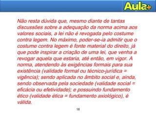 18
18
Não resta dúvida que, mesmo diante de tantas
discussões sobre a adequação da norma acima aos
valores sociais, a lei não é revogada pelo costume
contra legem. No máximo, poder-se-ia admitir que o
costume contra legem é fonte material do direito, já
que pode inspirar a criação de uma lei, que venha a
revogar aquela que estaria, até então, em vigor. A
norma, atendendo às exigências formais para sua
existência (validade formal ou técnico-jurídica =
vigência); sendo aplicada no âmbito social e, ainda,
sendo observada pela sociedade (validade social =
eficácia ou efetividade); e possuindo fundamento
ético (validade ética = fundamento axiológico), é
válida.
 