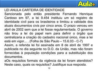 19
19
LEI ANULA CARTEIRA DE IDENTIDADE
Sancionada pelo então presidente Fernando Henrique
Cardoso em 97, a lei 9.454 instituiu um só registro de
identidade civil para os brasileiros e limitou a validade dos
atuais documentos civis por cinco anos. O prazo venceu em
abril de 2002 sem que a lei fosse regulamentada. O governo
não tirou a lei do papel nem para definir o órgão que
centralizaria a criação do cadastro nacional único, mas a lei
está em vigor... . (Folha de São Paulo – 15.6.03 - C-7)
Assim, a referida lei foi assinada em 8 de abril de 1997 e
publicada no dia seguinte no D.O. da União, mas não foram
fornecidas à população condições para a substituição dos
documentos.
aOs requisitos formais da vigência da lei foram atendidos?
Neste caso, quais os requisitos? Justifique sua resposta.
 