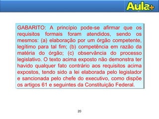 20
20
GABARITO: A princípio pode-se afirmar que os
requisitos formais foram atendidos, sendo os
mesmos: (a) elaboração por um órgão competente,
legítimo para tal fim; (b) competência em razão da
matéria do órgão; (c) observância do processo
legislativo. O texto acima exposto não demonstra ter
havido qualquer fato contrário aos requisitos acima
expostos, tendo sido a lei elaborada pelo legislador
e sancionada pelo chefe do executivo, como dispõe
os artigos 61 e seguintes da Constituição Federal.
GABARITO: A princípio pode-se afirmar que os
requisitos formais foram atendidos, sendo os
mesmos: (a) elaboração por um órgão competente,
legítimo para tal fim; (b) competência em razão da
matéria do órgão; (c) observância do processo
legislativo. O texto acima exposto não demonstra ter
havido qualquer fato contrário aos requisitos acima
expostos, tendo sido a lei elaborada pelo legislador
e sancionada pelo chefe do executivo, como dispõe
os artigos 61 e seguintes da Constituição Federal.
 