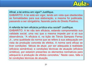 21
21
Afinal, a lei entrou em vigor? Justifique.
GABARITO: A lei está em vigor, tendo em vista que obedecidas
as formalidades para sua elaboração, a mesma foi publicada,
passando a ser obrigatória, fazendo parte do Direito Positivo.
A referida lei tem eficácia jurídica e/ou social? Justifique.
GABARITO: A lei não tem eficácia, estando comprometida sua
validade social, uma vez que a mesma impede por si só sua
observância. “A eficácia é, na lição de Tércio Sampaio Ferraz
Jr., uma qualidade da norma que se refere à sua adequação em
vista da produção concreta de efeitos. A norma será eficaz se
tiver condições fáticas de atuar, por ser adequada à realidade
(eficácia semântica); e condições técnicas de atuação (eficácia
sintática), por estarem presentes os elementos normativos para
adequá-la à produção de efeitos concretos.” Neste caso, falta à
lei condições técnicas de atuação.
Afinal, a lei entrou em vigor? Justifique.
GABARITO: A lei está em vigor, tendo em vista que obedecidas
as formalidades para sua elaboração, a mesma foi publicada,
passando a ser obrigatória, fazendo parte do Direito Positivo.
A referida lei tem eficácia jurídica e/ou social? Justifique.
GABARITO: A lei não tem eficácia, estando comprometida sua
validade social, uma vez que a mesma impede por si só sua
observância. “A eficácia é, na lição de Tércio Sampaio Ferraz
Jr., uma qualidade da norma que se refere à sua adequação em
vista da produção concreta de efeitos. A norma será eficaz se
tiver condições fáticas de atuar, por ser adequada à realidade
(eficácia semântica); e condições técnicas de atuação (eficácia
sintática), por estarem presentes os elementos normativos para
adequá-la à produção de efeitos concretos.” Neste caso, falta à
lei condições técnicas de atuação.
 