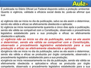 22
22
É publicada no Diário Oficial Lei Federal dispondo sobre a proteção ambiental.
Quanto à vigência, validade e eficácia social desta lei, pode-se afirmar que
sua:
a) vigência não se inicia no dia da publicação, salvo se ela assim o determinar,
sendo ela válida e eficaz se efetivamente obedecida e aplicada;
b) vigência se inicia necessariamente quarenta e cinco dias após a publicação,
sendo ela válida se compatível com a Constituição, observado o procedimento
legislativo estabelecido para a sua produção e eficaz se efetivamente
obedecida e aplicada;
c) vigência não se inicia no dia da publicação, salvo se ela assim
o determinar, sendo ela válida se compatível com a Constituição,
observado o procedimento legislativo estabelecido para a sua
produção e eficaz se efetivamente obedecida e aplicada;
d)vigência não se inicia no dia da publicação, salvo se ela assim o determinar,
sendo ela válida e eficaz se produzida por órgão competente, observado o
procedimento legislativo estabelecido para a sua produção;
e)vigência se inicia necessariamente no dia da publicação, sendo ela válida se
efetivamente obedecida e aplicada e eficaz se produzida por órgão
competente, observado o procedimento legislativo estabelecido para a sua
 