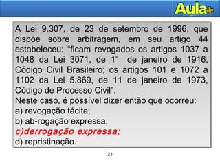 23
23
A Lei 9.307, de 23 de setembro de 1996, que
dispõe sobre arbitragem, em seu artigo 44
estabeleceu: “ficam revogados os artigos 1037 a
1048 da Lei 3071, de 1º
de janeiro de 1916,
Código Civil Brasileiro; os artigos 101 e 1072 a
1102 da Lei 5.869, de 11 de janeiro de 1973,
Código de Processo Civil”.
Neste caso, é possível dizer então que ocorreu:
a) revogação tácita;
b) ab-rogação expressa;
c)derrogação expressa;
d) repristinação.
A Lei 9.307, de 23 de setembro de 1996, que
dispõe sobre arbitragem, em seu artigo 44
estabeleceu: “ficam revogados os artigos 1037 a
1048 da Lei 3071, de 1º
de janeiro de 1916,
Código Civil Brasileiro; os artigos 101 e 1072 a
1102 da Lei 5.869, de 11 de janeiro de 1973,
Código de Processo Civil”.
Neste caso, é possível dizer então que ocorreu:
a) revogação tácita;
b) ab-rogação expressa;
c)derrogação expressa;
d) repristinação.
 
