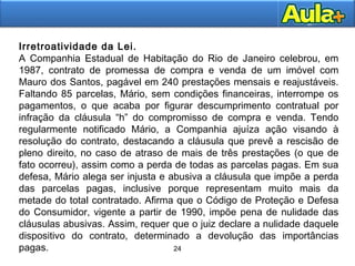 24
24
Irretroatividade da Lei.
A Companhia Estadual de Habitação do Rio de Janeiro celebrou, em
1987, contrato de promessa de compra e venda de um imóvel com
Mauro dos Santos, pagável em 240 prestações mensais e reajustáveis.
Faltando 85 parcelas, Mário, sem condições financeiras, interrompe os
pagamentos, o que acaba por figurar descumprimento contratual por
infração da cláusula “h” do compromisso de compra e venda. Tendo
regularmente notificado Mário, a Companhia ajuíza ação visando à
resolução do contrato, destacando a cláusula que prevê a rescisão de
pleno direito, no caso de atraso de mais de três prestações (o que de
fato ocorreu), assim como a perda de todas as parcelas pagas. Em sua
defesa, Mário alega ser injusta e abusiva a cláusula que impõe a perda
das parcelas pagas, inclusive porque representam muito mais da
metade do total contratado. Afirma que o Código de Proteção e Defesa
do Consumidor, vigente a partir de 1990, impõe pena de nulidade das
cláusulas abusivas. Assim, requer que o juiz declare a nulidade daquele
dispositivo do contrato, determinado a devolução das importâncias
pagas.
 