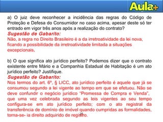 25
25
a) O juiz deve reconhecer a incidência das regras do Código de
Proteção e Defesa do Consumidor no caso acima, apesar deste só ter
entrado em vigor três anos após a realização do contrato?
Sugestão de Gabarito:
Não, a regra no Direito Brasileiro é a da irretroatividade da lei nova,
ficando a possibilidade da irretroatividade limitada a situações
excepcionais.
b) O que significa ato jurídico perfeito? Podemos dizer que o contrato
existente entre Mário e a Companhia Estadual de Habitação é um ato
jurídico perfeito? Justifique.
Sugestão de Gabarito:
Nos termos do art. 6º, § LICC, ato jurídico perfeito é aquele que já se
consumou segundo a lei vigente ao tempo em que se efetuou. Não se
deve confundir o negócio jurídico “Promessa de Compra e Venda”,
que uma vez celebrada segundo as leis vigentes ao seu tempo
configura-se em ato jurídico perfeito; com o ato registral da
transferência de domínio de imóvel quando cumpridas as formalidades,
torna-se- ia direito adquirido de registro.
 